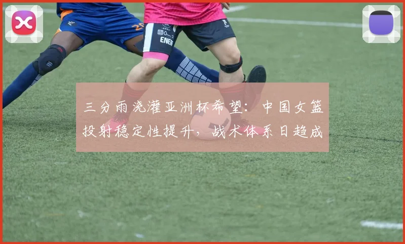 三分雨浇灌亚洲杯希望:中国女篮投射稳定性提升,战术体系日趋成熟 - 虎扑体育推荐