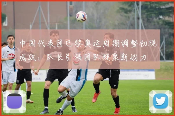 中国代表团巴黎奥运周期调整初现成效,队长引领团队凝聚新战力 - 虎扑体育推荐