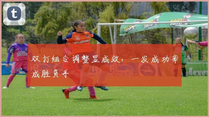 双打组合调整显成效,一发成功率成胜负手 - 虎扑体育推荐