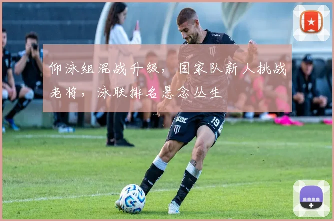 仰泳组混战升级,国家队新人挑战老将,泳联排名悬念丛生 - 虎扑体育推荐