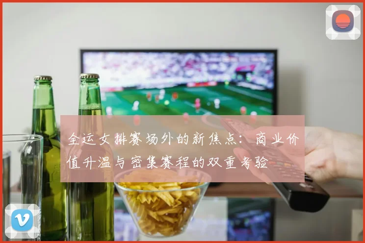 全运女排赛场外的新焦点：商业价值升温与密集赛程的双重考验 - 虎扑体育推荐