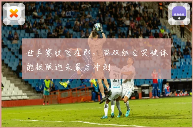 世乒赛收官在即，混双组合突破体能极限迎来最后冲刺 - 虎扑体育推荐