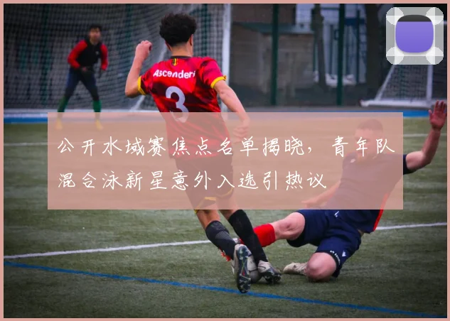 公开水域赛焦点名单揭晓,青年队混合泳新星意外入选引热议 - 虎扑体育推荐