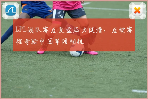 LPL战队赛后复盘压力陡增,后续赛程考验中国军团韧性 - 虎扑体育推荐