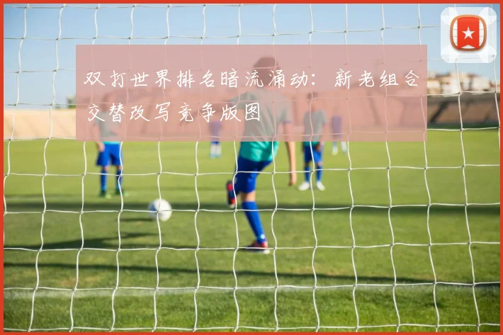 双打世界排名暗流涌动：新老组合交替改写竞争版图 - 虎扑体育精选
