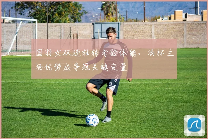 国羽女双连轴转考验体能，汤杯主场优势成争冠关键变量 - 虎扑体育资讯