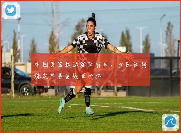 中国男篮抵达赛区首训,全队保持稳定节奏备战亚洲杯 - 虎扑体育推荐