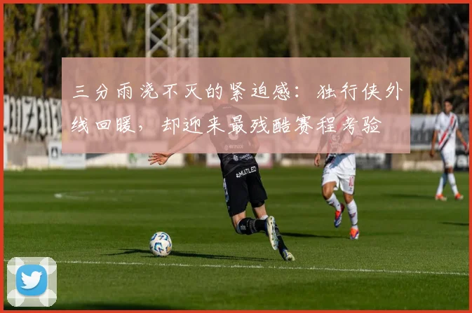 三分雨浇不灭的紧迫感：独行侠外线回暖，却迎来最残酷赛程考验 - 虎扑体育推荐