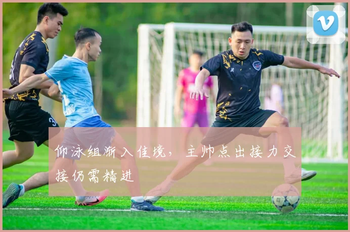 仰泳组渐入佳境，主帅点出接力交接仍需精进 - 虎扑体育推荐