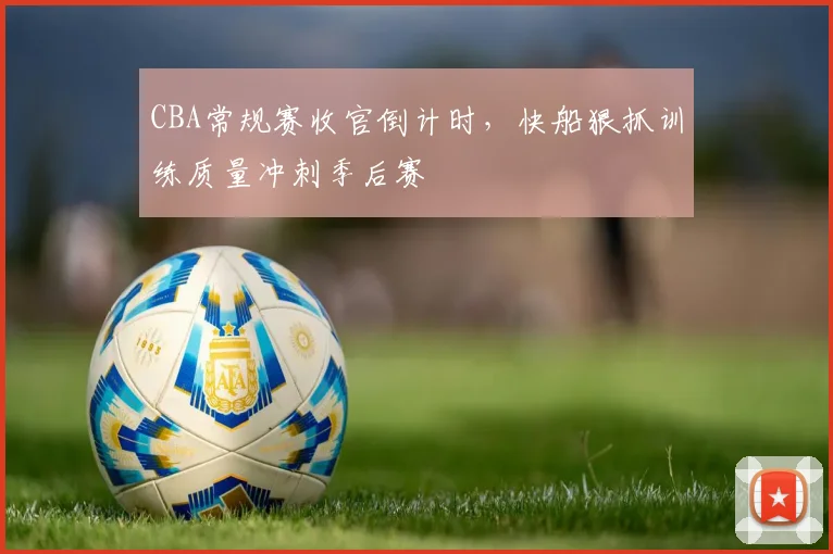 CBA常规赛收官倒计时,快船狠抓训练质量冲刺季后赛 - 虎扑体育推荐
