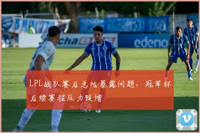 LPL战队赛后总结暴露问题，冠军杯后续赛程压力陡增 - 虎扑体育推荐