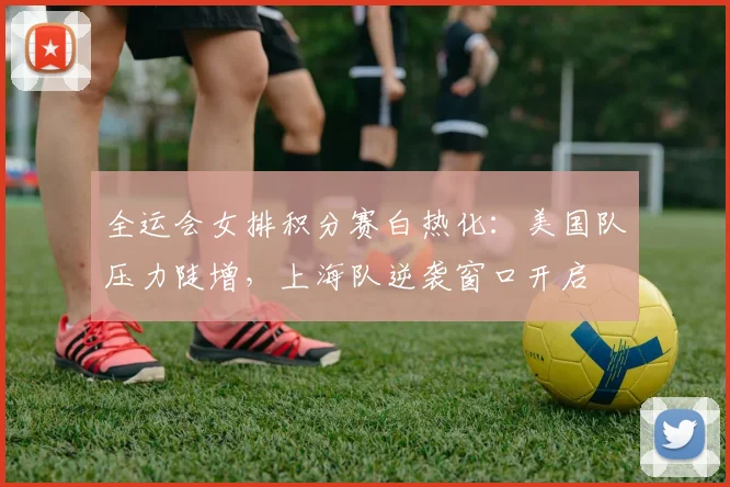 全运会女排积分赛白热化:美国队压力陡增,上海队逆袭窗口开启 - 虎扑体育推荐