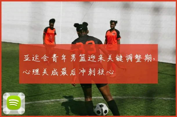 亚运会青年男篮迎来关键调整期,心理关成最后冲刺核心 - 虎扑体育推荐
