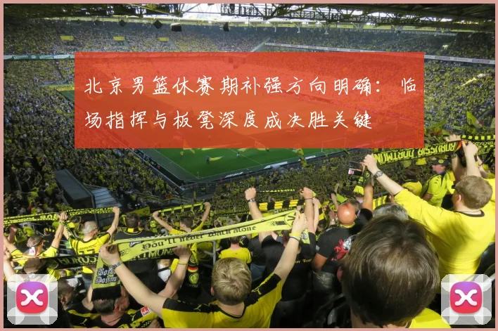北京男篮休赛期补强方向明确：临场指挥与板凳深度成决胜关键 - 虎扑体育推荐