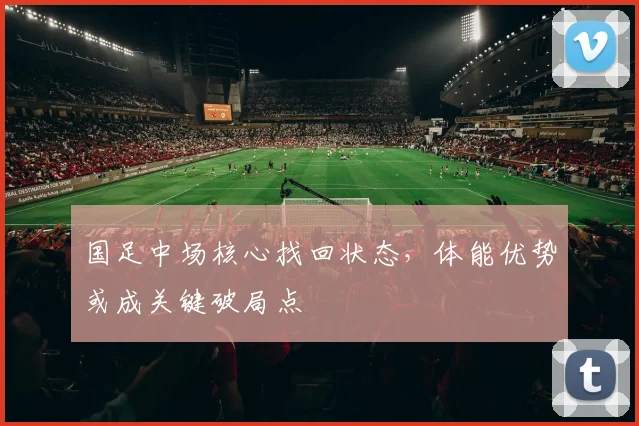 国足中场核心找回状态，体能优势或成关键破局点 - 虎扑体育资讯