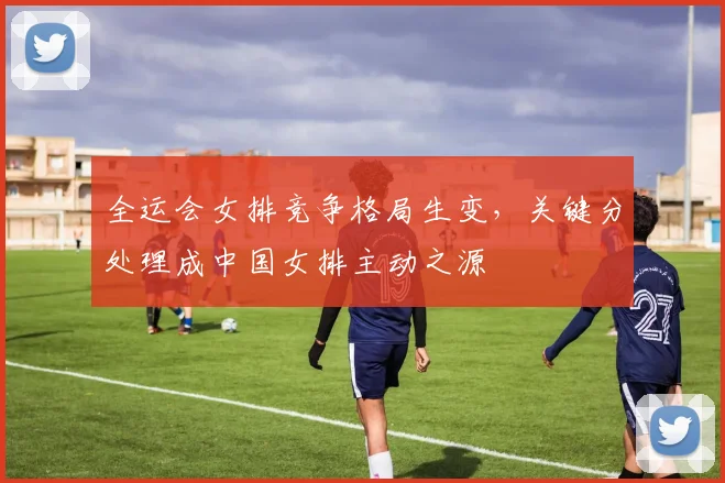 全运会女排竞争格局生变，关键分处理成中国女排主动之源 - 虎扑体育推荐
