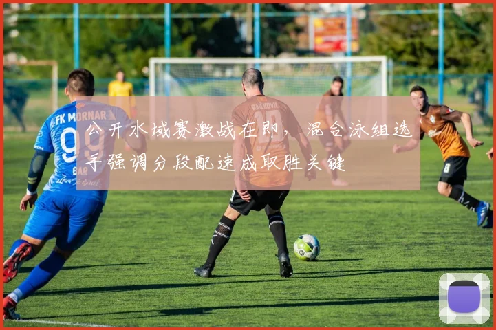 公开水域赛激战在即，混合泳组选手强调分段配速成取胜关键 - 虎扑体育推荐