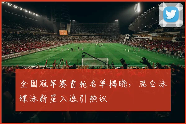 全国冠军赛首轮名单揭晓，混合泳蝶泳新星入选引热议 - 虎扑体育推荐
