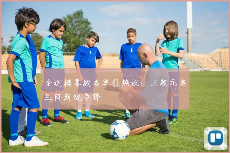全运揭幕战名单引热议，三朝元老压阵新锐争锋 - 虎扑体育推荐