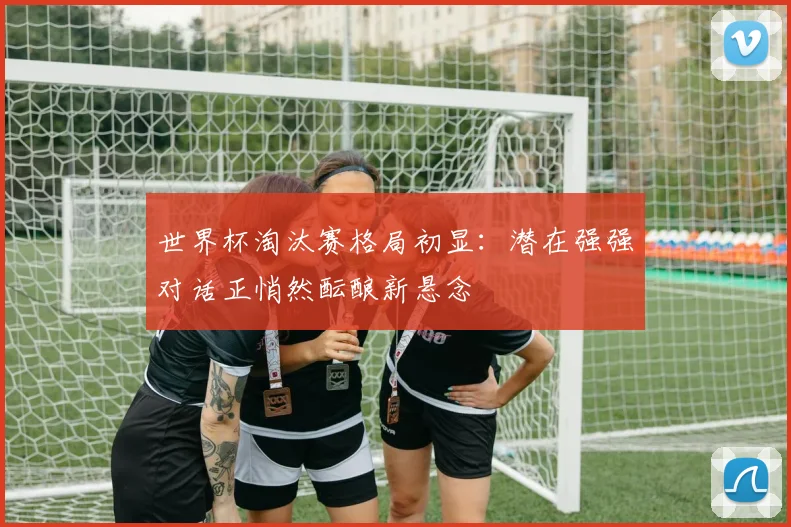世界杯淘汰赛格局初显:潜在强强对话正悄然酝酿新悬念 - 虎扑体育推荐