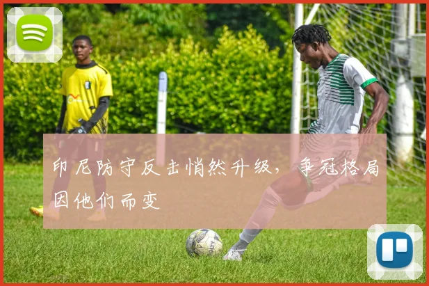 印尼防守反击悄然升级,争冠格局因他们而变 - 虎扑体育推荐
