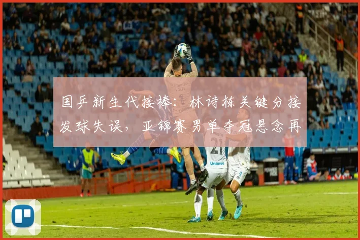 国乒新生代接棒:林诗栋关键分接发球失误,亚锦赛男单夺冠悬念再起 - 虎扑体育推荐