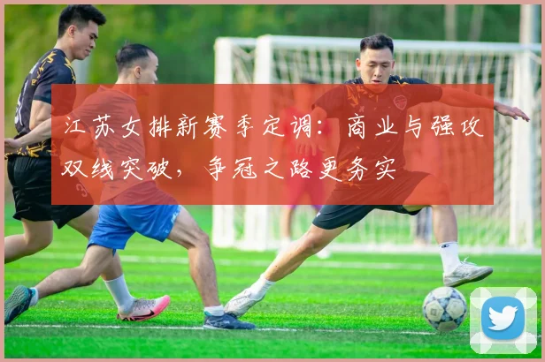 江苏女排新赛季定调：商业与强攻双线突破，争冠之路更务实 - 虎扑体育推荐