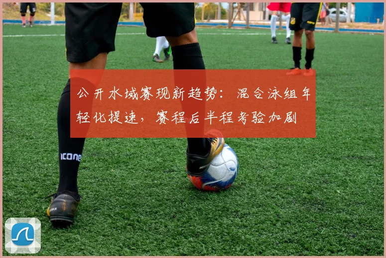 公开水域赛现新趋势:混合泳组年轻化提速,赛程后半程考验加剧 - 虎扑体育推荐