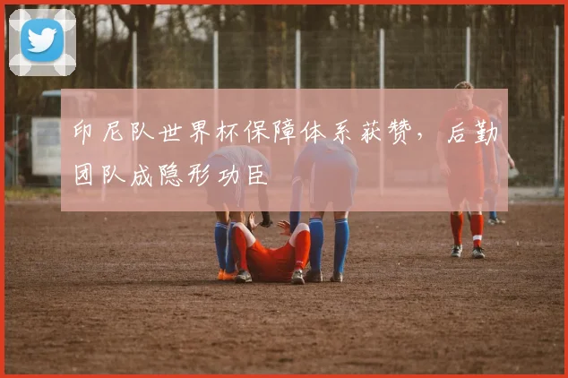 印尼队世界杯保障体系获赞,后勤团队成隐形功臣 - 虎扑体育推荐