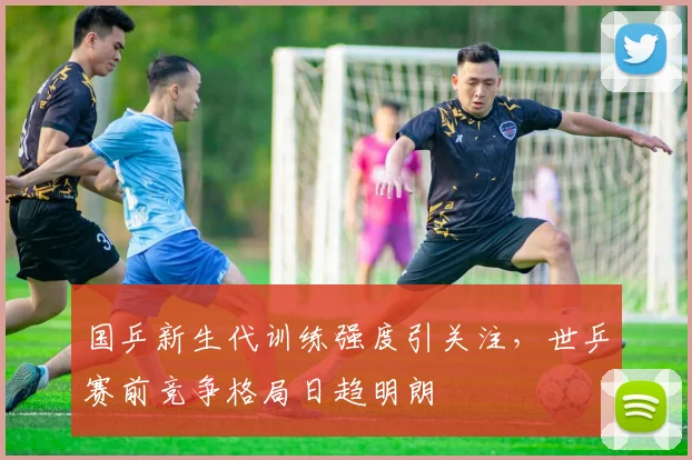 国乒新生代训练强度引关注，世乒赛前竞争格局日趋明朗 - 虎扑体育资讯