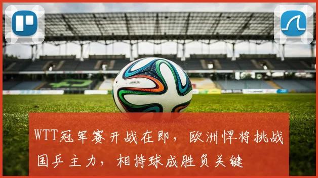 WTT冠军赛开战在即，欧洲悍将挑战国乒主力，相持球成胜负关键 - 虎扑体育推荐