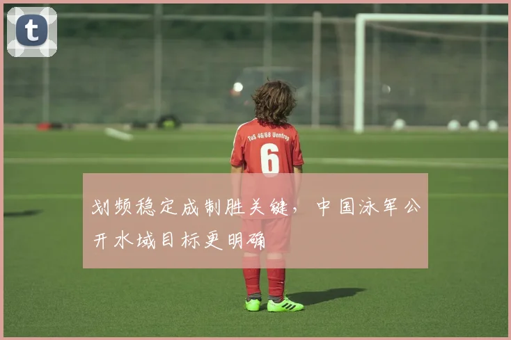 划频稳定成制胜关键,中国泳军公开水域目标更明确 - 虎扑体育推荐