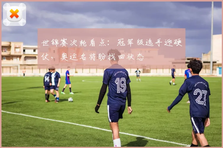 世锦赛次轮看点:冠军级选手迎硬仗,奥运名将盼找回状态 - 虎扑体育推荐