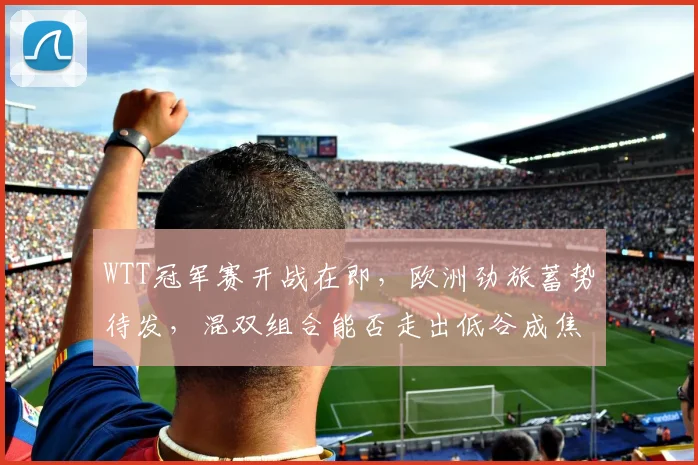 WTT冠军赛开战在即,欧洲劲旅蓄势待发,混双组合能否走出低谷成焦点 - 虎扑体育推荐