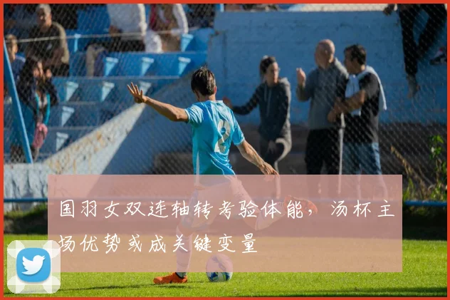 国羽女双连轴转考验体能，汤杯主场优势或成关键变量 - 虎扑体育资讯