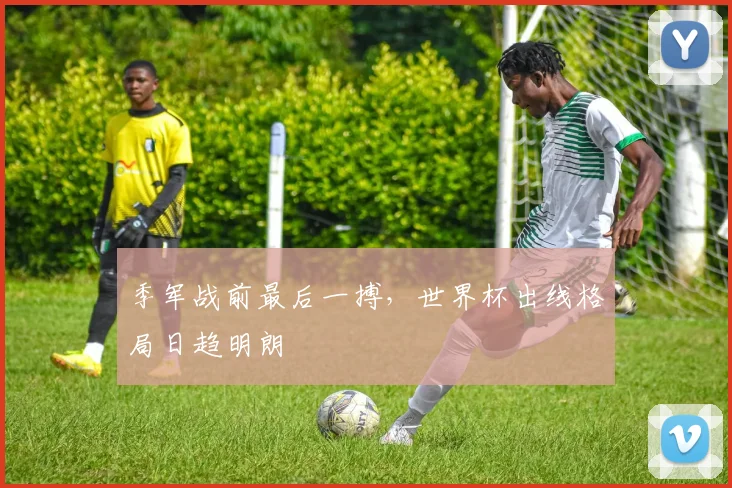 季军战前最后一搏,世界杯出线格局日趋明朗 - 虎扑体育推荐