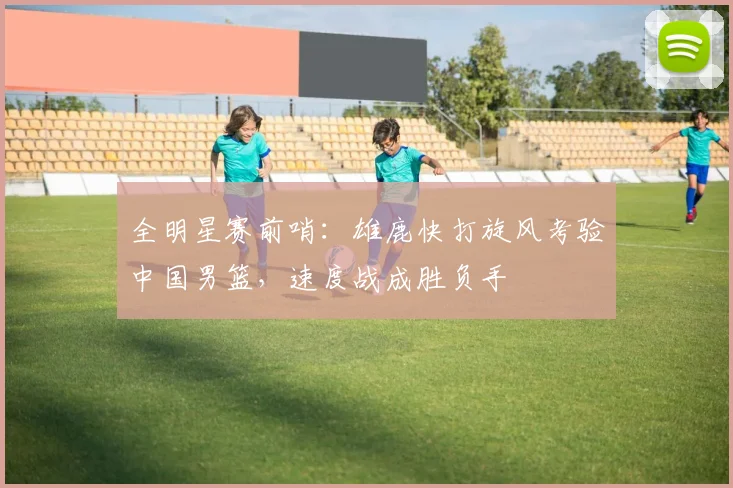 全明星赛前哨：雄鹿快打旋风考验中国男篮，速度战成胜负手 - 虎扑体育推荐