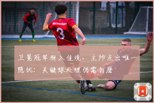 卫冕冠军渐入佳境,主帅点出唯一隐忧:关键球处理仍需打磨 - 虎扑体育推荐