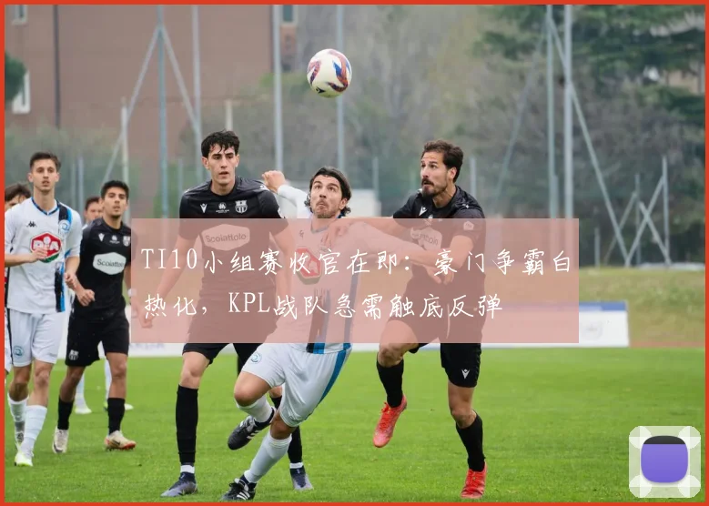 TI10小组赛收官在即:豪门争霸白热化,KPL战队急需触底反弹 - 虎扑体育推荐