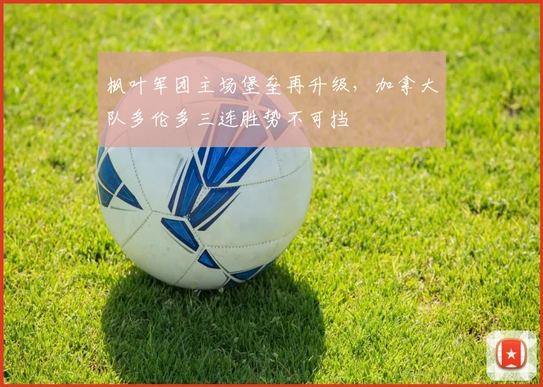 枫叶军团主场堡垒再升级,加拿大队多伦多三连胜势不可挡 - 虎扑体育推荐