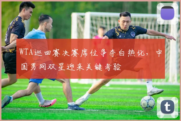 WTA巡回赛决赛席位争夺白热化，中国男网双星迎来关键考验 - 虎扑体育推荐