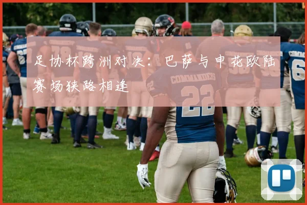 足协杯跨洲对决：巴萨与申花欧陆赛场狭路相逢 - 虎扑体育推荐