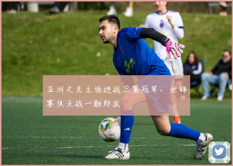 亚洲之光主场迎战卫冕冠军,世锦赛焦点战一触即发 - 虎扑体育推荐