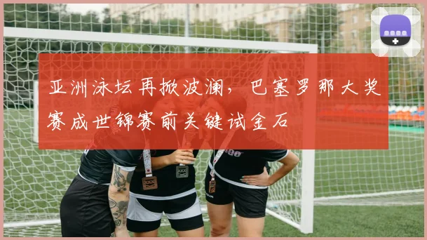 亚洲泳坛再掀波澜,巴塞罗那大奖赛成世锦赛前关键试金石 - 虎扑体育推荐