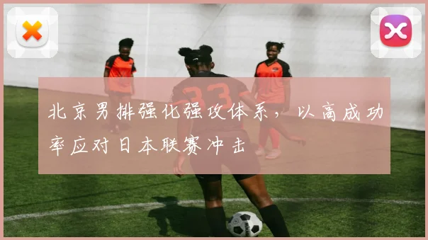 北京男排强化强攻体系,以高成功率应对日本联赛冲击 - 虎扑体育推荐