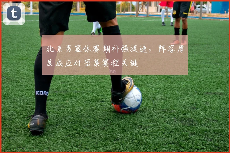 北京男篮休赛期补强提速，阵容厚度成应对密集赛程关键 - 虎扑体育推荐