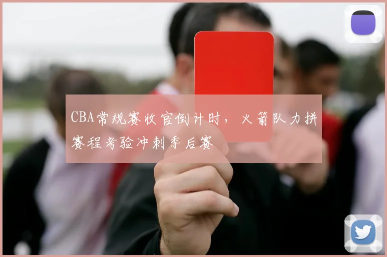 CBA常规赛收官倒计时，火箭队力拼赛程考验冲刺季后赛 - 虎扑体育推荐