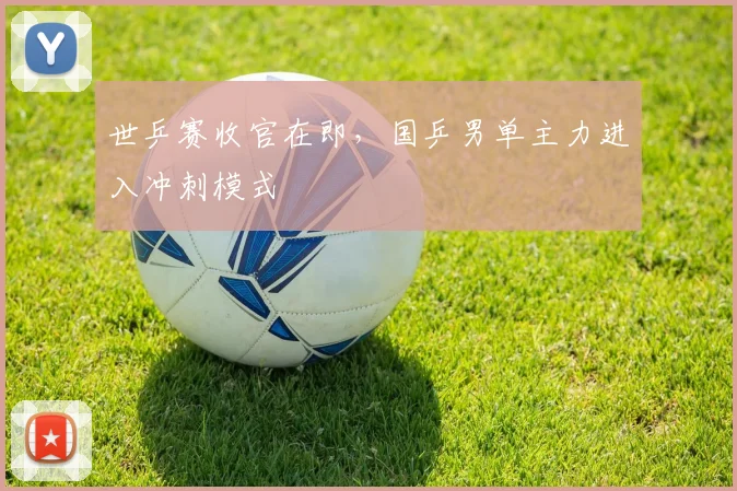 世乒赛收官在即，国乒男单主力进入冲刺模式 - 虎扑体育推荐